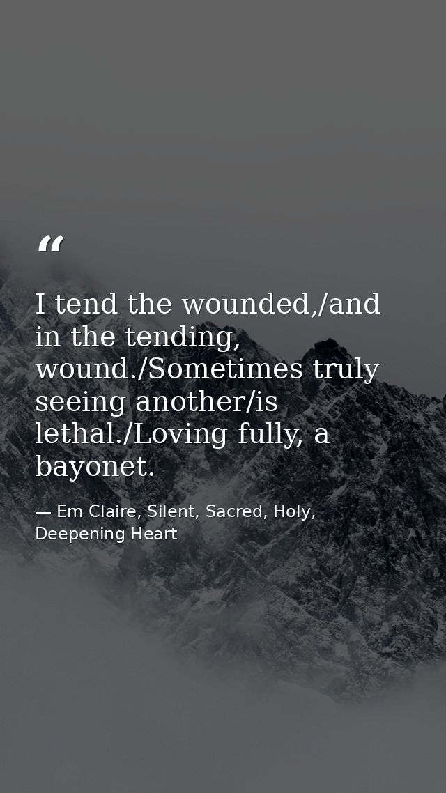 I tend the wounded,/and in the tending, wound./Sometimes truly seeing another/is lethal./Loving fully, a bayonet. — Em Claire, Silent, Sacred, Holy, Deepening Heart