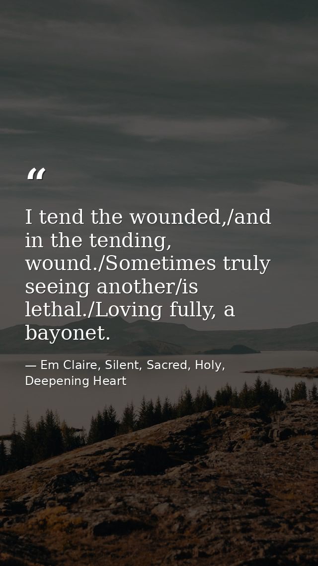 I tend the wounded,/and in the tending, wound./Sometimes truly seeing another/is lethal./Loving fully, a bayonet. — Em Claire, Silent, Sacred, Holy, Deepening Heart