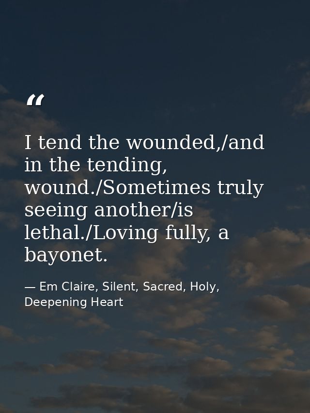 I tend the wounded,/and in the tending, wound./Sometimes truly seeing another/is lethal./Loving fully, a bayonet. — Em Claire, Silent, Sacred, Holy, Deepening Heart