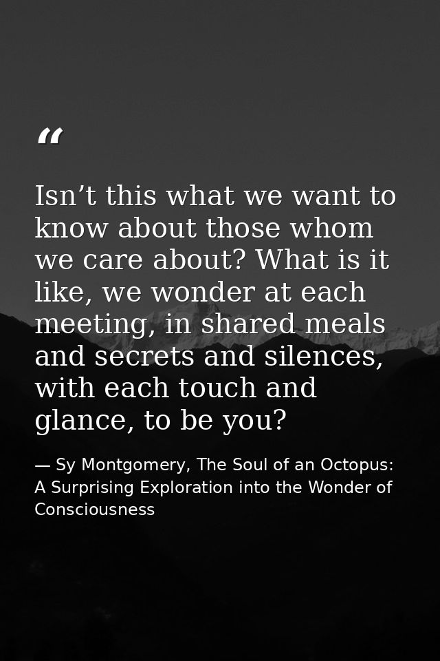 Isn’t this what we want to know about those whom we care about? What is it like, we wonder at each meeting, in shared me — Sy Montgomery, The Soul of an Octopus: A Surprising Exploration into the Wonder of Consciousness
