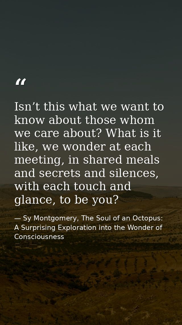 Isn’t this what we want to know about those whom we care about? What is it like, we wonder at each meeting, in shared me — Sy Montgomery, The Soul of an Octopus: A Surprising Exploration into the Wonder of Consciousness