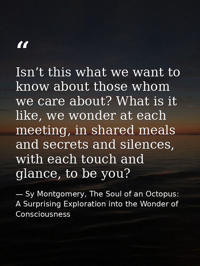 Isn’t this what we want to know about those whom we care about? What is it like, we wonder at each meeting, in shared me — Sy Montgomery, The Soul of an Octopus: A Surprising Exploration into the Wonder of Consciousness