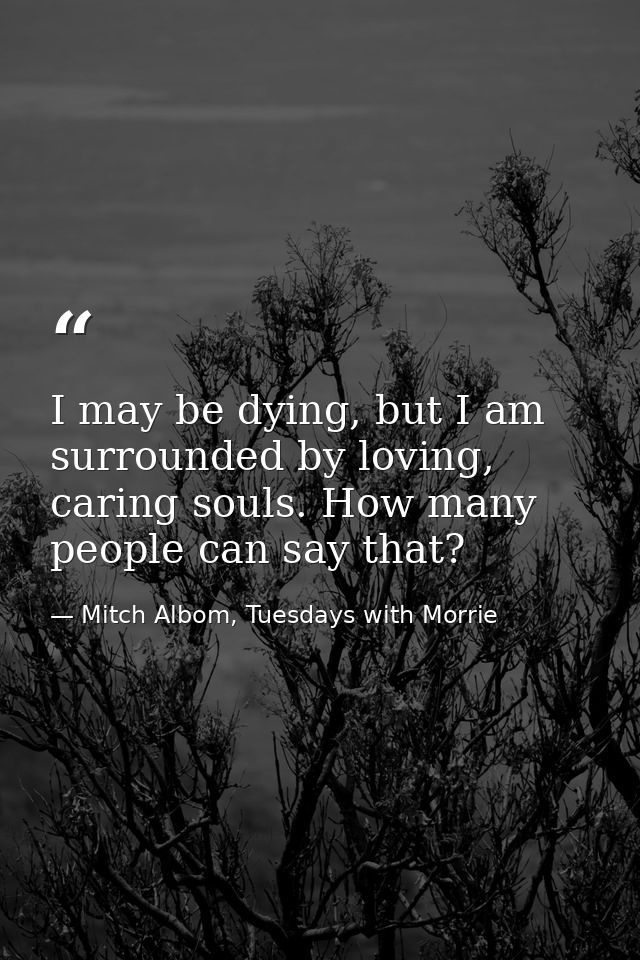 I may be dying, but I am surrounded by loving, caring souls. How many people can say that? — Mitch Albom, Tuesdays with Morrie
