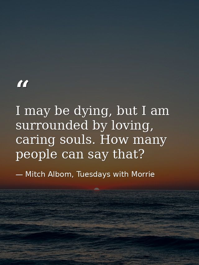 I may be dying, but I am surrounded by loving, caring souls. How many people can say that? — Mitch Albom, Tuesdays with Morrie