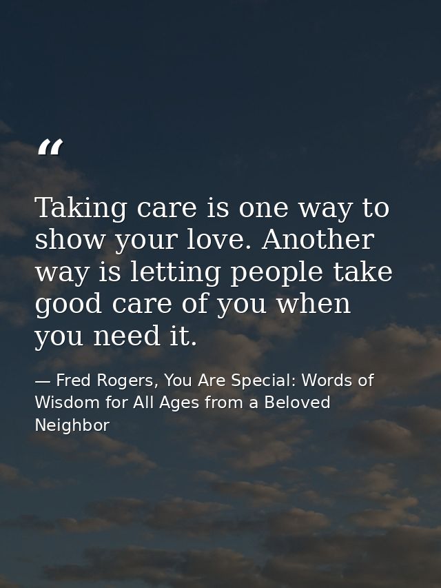 Taking care is one way to show your love. Another way is letting people take good care of you when you need it. — Fred Rogers, You Are Special: Words of Wisdom for All Ages from a Beloved Neighbor