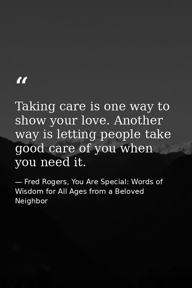 Taking care is one way to show your love. Another way is letting people take good care of you when you need it. — Fred Rogers, You Are Special: Words of Wisdom for All Ages from a Beloved Neighbor