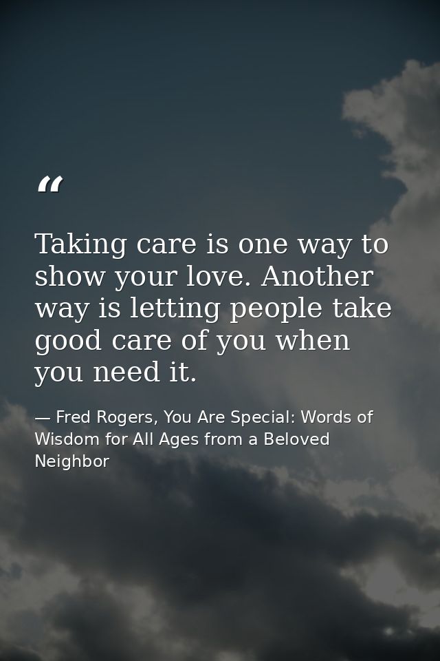 Taking care is one way to show your love. Another way is letting people take good care of you when you need it. — Fred Rogers, You Are Special: Words of Wisdom for All Ages from a Beloved Neighbor