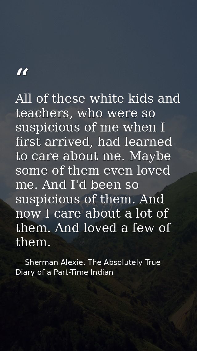 All of these white kids and teachers, who were so suspicious of me when I first arrived, had learned to care about me. M — Sherman Alexie, The Absolutely True Diary of a Part-Time Indian