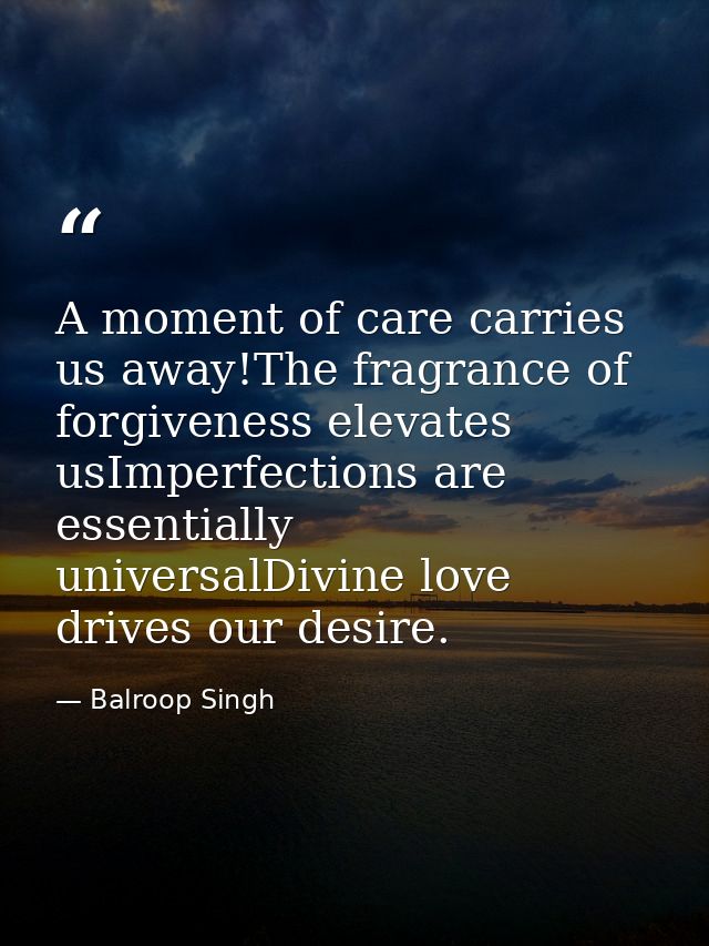 A moment of care carries us away!The fragrance of forgiveness elevates usImperfections are essentially universalDivine l — Balroop Singh