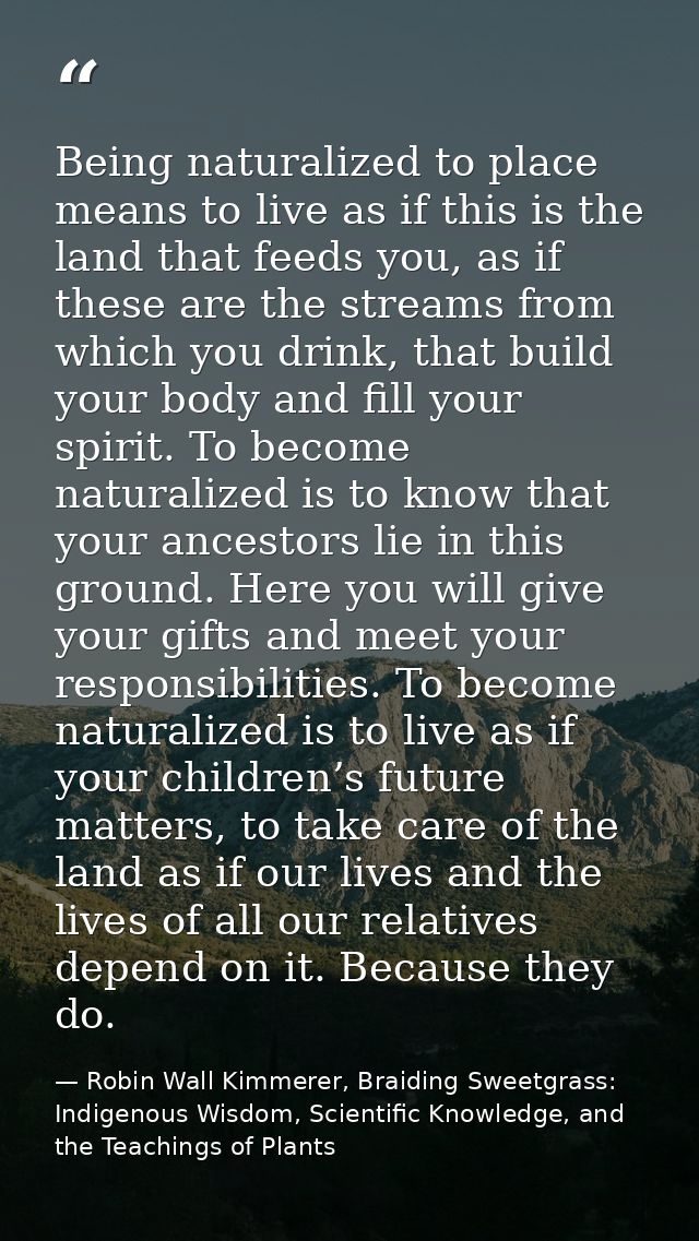 Being naturalized to place means to live as if this is the land that feeds you, as if these are the streams from which y — Robin Wall Kimmerer, Braiding Sweetgrass: Indigenous Wisdom, Scientific Knowledge, and the Teachings of Plants