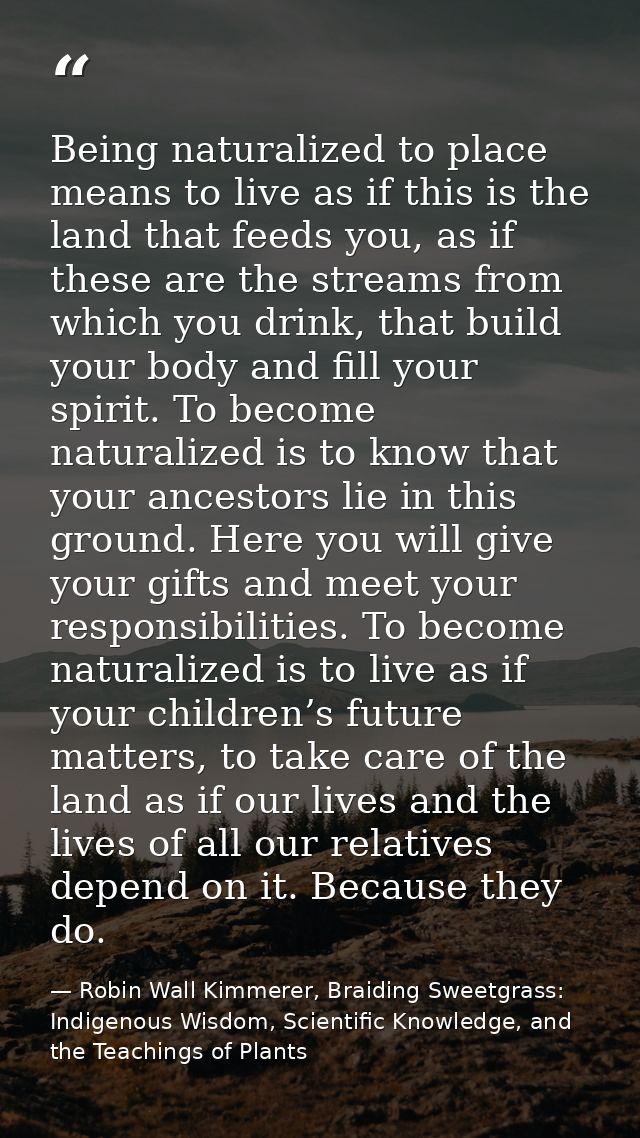 Being naturalized to place means to live as if this is the land that feeds you, as if these are the streams from which y — Robin Wall Kimmerer, Braiding Sweetgrass: Indigenous Wisdom, Scientific Knowledge, and the Teachings of Plants