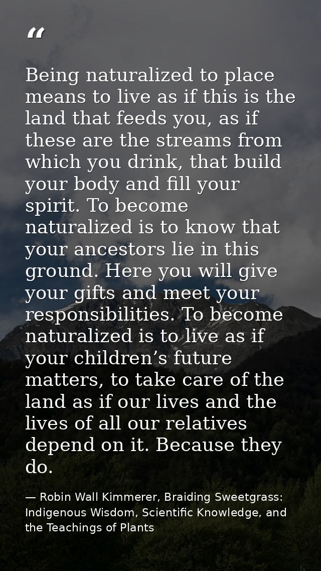 Being naturalized to place means to live as if this is the land that feeds you, as if these are the streams from which y — Robin Wall Kimmerer, Braiding Sweetgrass: Indigenous Wisdom, Scientific Knowledge, and the Teachings of Plants