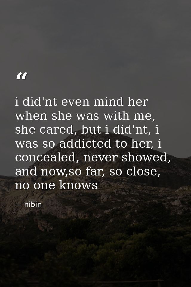 i did'nt even mind her when she was with me, she cared, but i did'nt, i was so addicted to her, i concealed, never showe — nibin