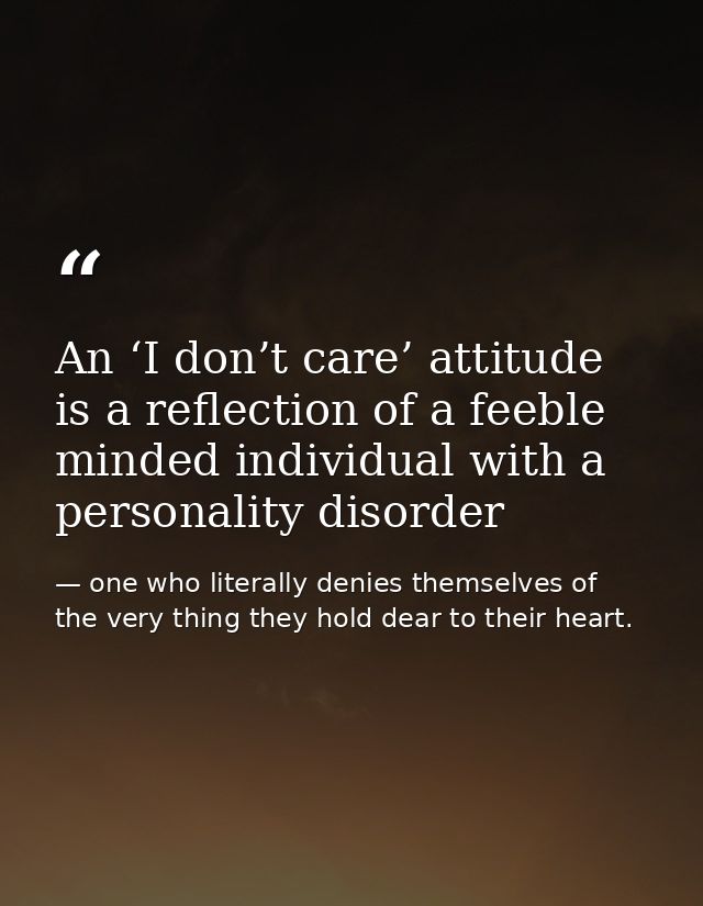 An ‘I don’t care’ attitude is a reflection of a feeble minded individual with a personality disorder — one who literally denies themselves of the very thing they hold dear to their heart.