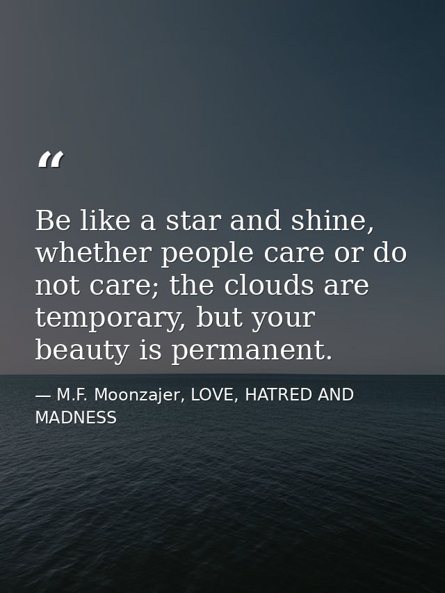 Be like a star and shine, whether people care or do not care; the clouds are temporary, but your beauty is permanent. — M.F. Moonzajer, LOVE, HATRED AND MADNESS