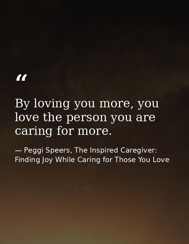 By loving you more, you love the person you are caring for more. — Peggi Speers, The Inspired Caregiver: Finding Joy While Caring for Those You Love