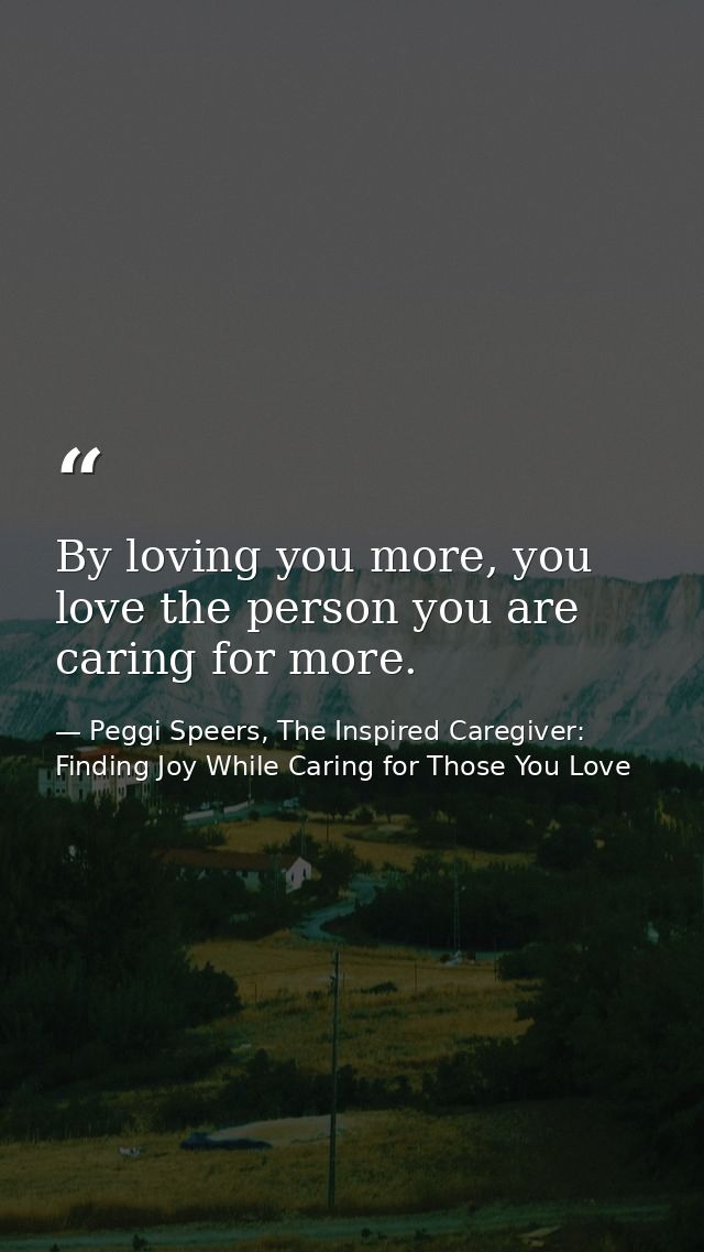 By loving you more, you love the person you are caring for more. — Peggi Speers, The Inspired Caregiver: Finding Joy While Caring for Those You Love