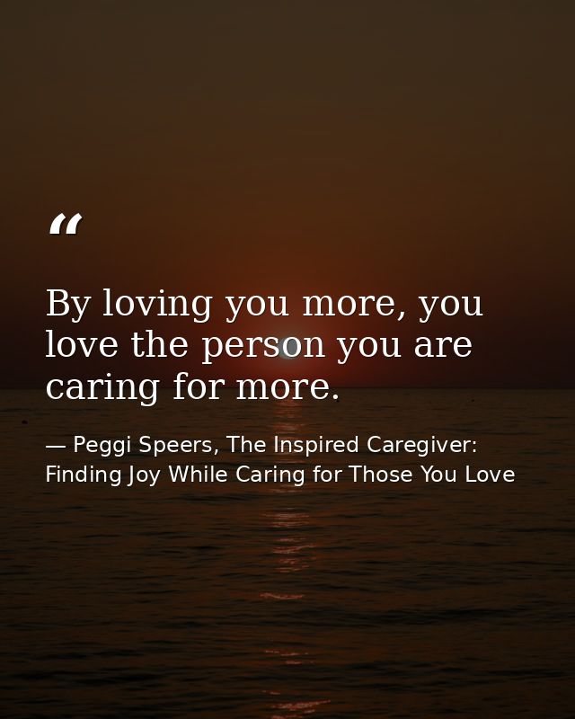By loving you more, you love the person you are caring for more. — Peggi Speers, The Inspired Caregiver: Finding Joy While Caring for Those You Love
