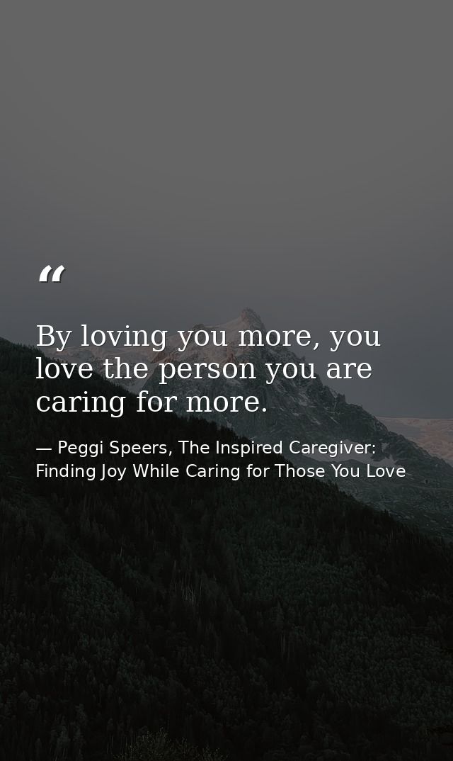 By loving you more, you love the person you are caring for more. — Peggi Speers, The Inspired Caregiver: Finding Joy While Caring for Those You Love