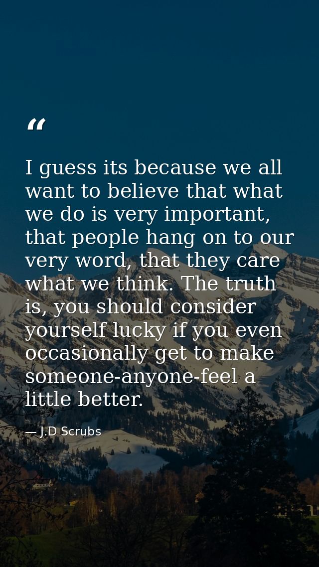 I guess its because we all want to believe that what we do is very important, that people hang on to our very word, that — J.D Scrubs