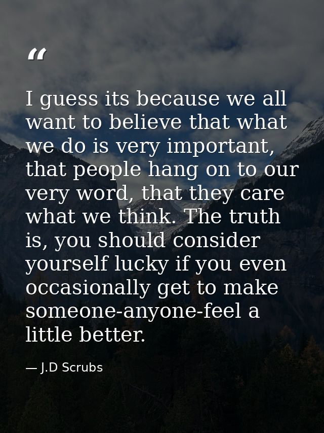 I guess its because we all want to believe that what we do is very important, that people hang on to our very word, that — J.D Scrubs