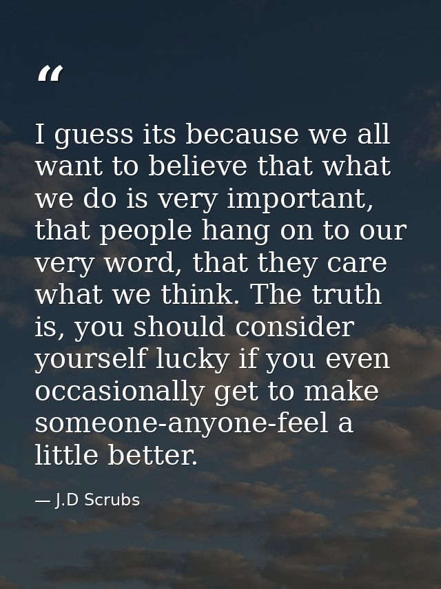I guess its because we all want to believe that what we do is very important, that people hang on to our very word, that — J.D Scrubs
