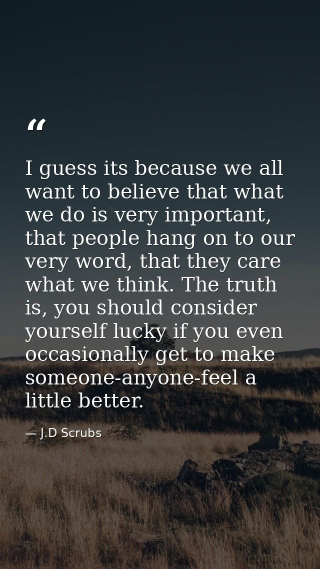 I guess its because we all want to believe that what we do is very important, that people hang on to our very word, that — J.D Scrubs