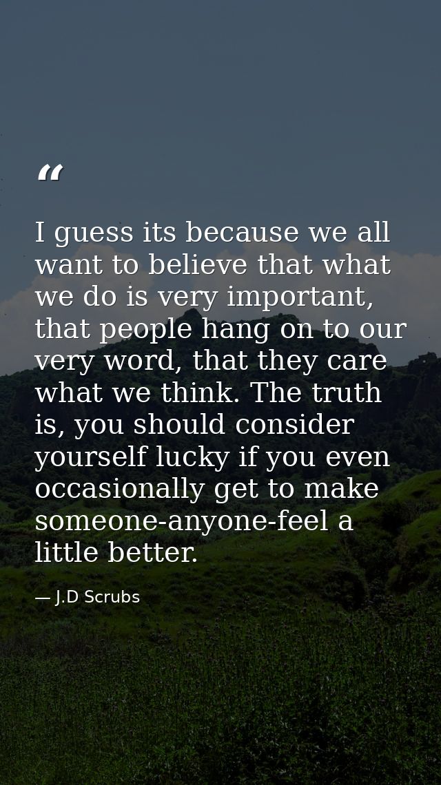 I guess its because we all want to believe that what we do is very important, that people hang on to our very word, that — J.D Scrubs