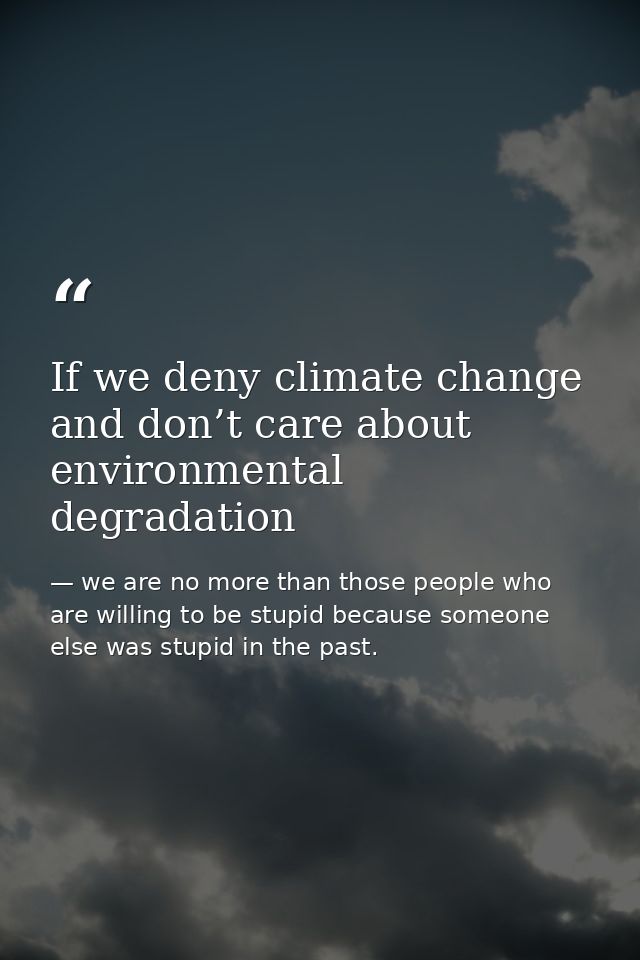 If we deny climate change and don’t care about environmental degradation — we are no more than those people who are willing to be stupid because someone else was stupid in the past.