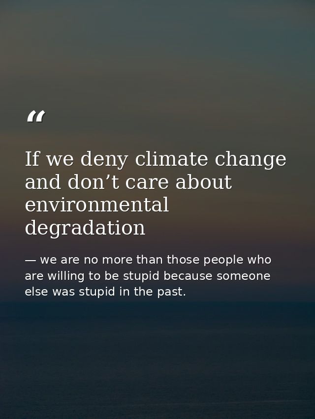 If we deny climate change and don’t care about environmental degradation — we are no more than those people who are willing to be stupid because someone else was stupid in the past.