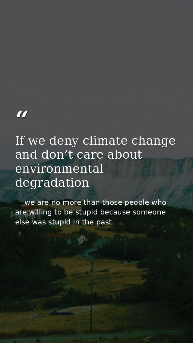 If we deny climate change and don’t care about environmental degradation — we are no more than those people who are willing to be stupid because someone else was stupid in the past.
