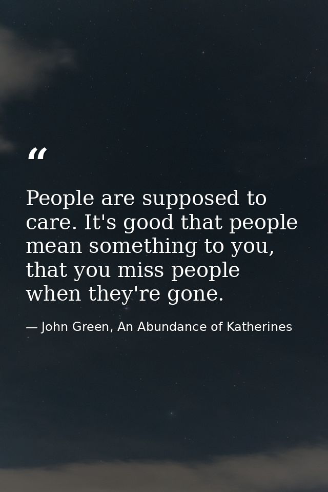People are supposed to care. It's good that people mean something to you, that you miss people when they're gone. — John Green, An Abundance of Katherines