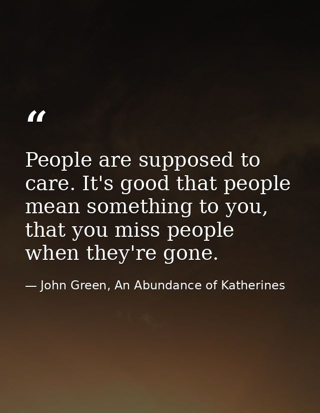 People are supposed to care. It's good that people mean something to you, that you miss people when they're gone. — John Green, An Abundance of Katherines