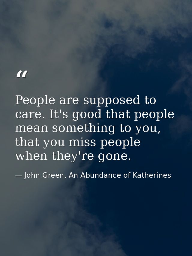 People are supposed to care. It's good that people mean something to you, that you miss people when they're gone. — John Green, An Abundance of Katherines