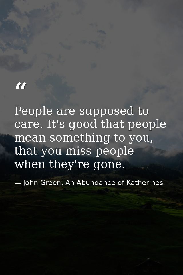 People are supposed to care. It's good that people mean something to you, that you miss people when they're gone. — John Green, An Abundance of Katherines