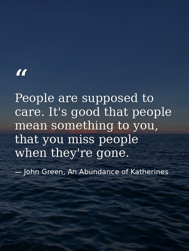 People are supposed to care. It's good that people mean something to you, that you miss people when they're gone. — John Green, An Abundance of Katherines