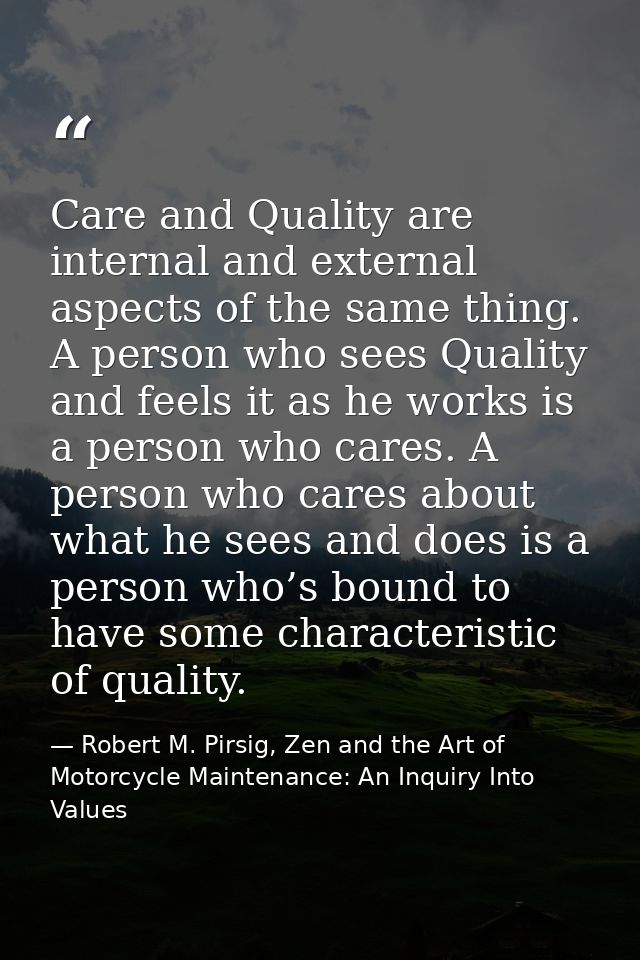 Care and Quality are internal and external aspects of the same thing. A person who sees Quality and feels it as he works — Robert M. Pirsig, Zen and the Art of Motorcycle Maintenance: An Inquiry Into Values