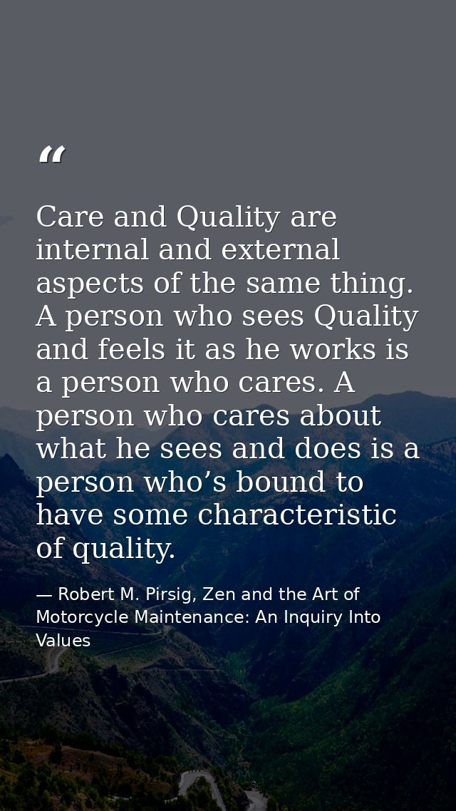 Care and Quality are internal and external aspects of the same thing. A person who sees Quality and feels it as he works — Robert M. Pirsig, Zen and the Art of Motorcycle Maintenance: An Inquiry Into Values