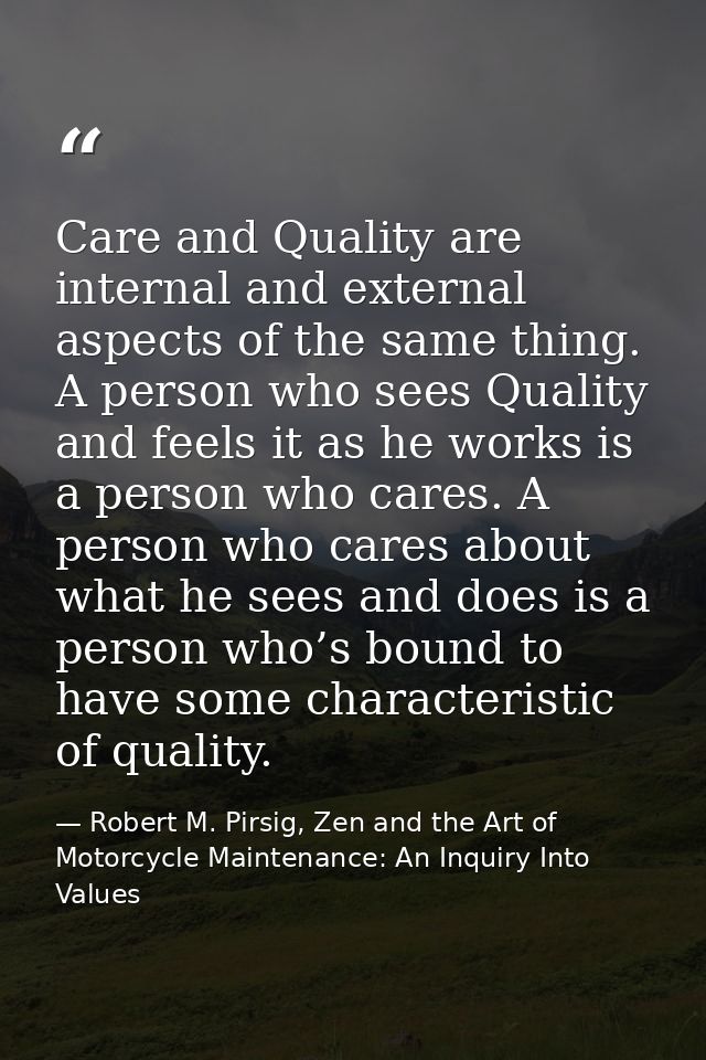 Care and Quality are internal and external aspects of the same thing. A person who sees Quality and feels it as he works — Robert M. Pirsig, Zen and the Art of Motorcycle Maintenance: An Inquiry Into Values