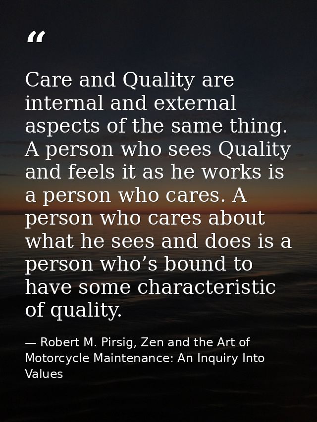 Care and Quality are internal and external aspects of the same thing. A person who sees Quality and feels it as he works — Robert M. Pirsig, Zen and the Art of Motorcycle Maintenance: An Inquiry Into Values