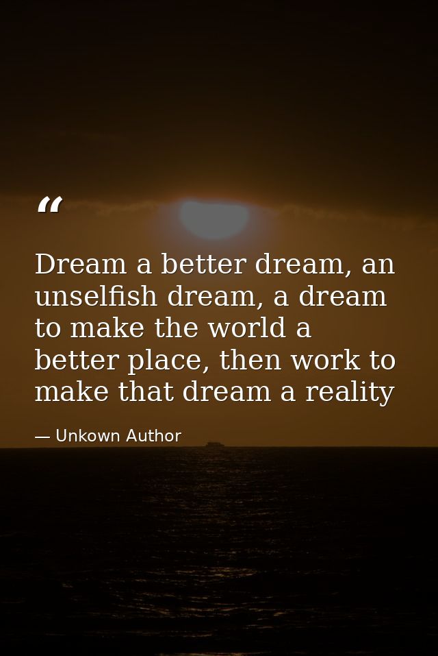 Dream a better dream, an unselfish dream, a dream to make the world a better place, then work to make that dream a reali — Unkown Author