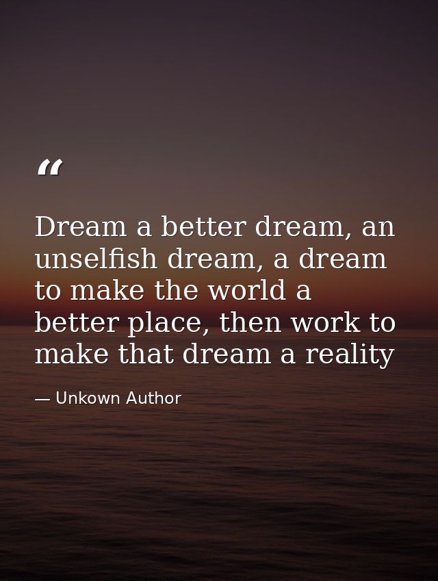 Dream a better dream, an unselfish dream, a dream to make the world a better place, then work to make that dream a reali — Unkown Author