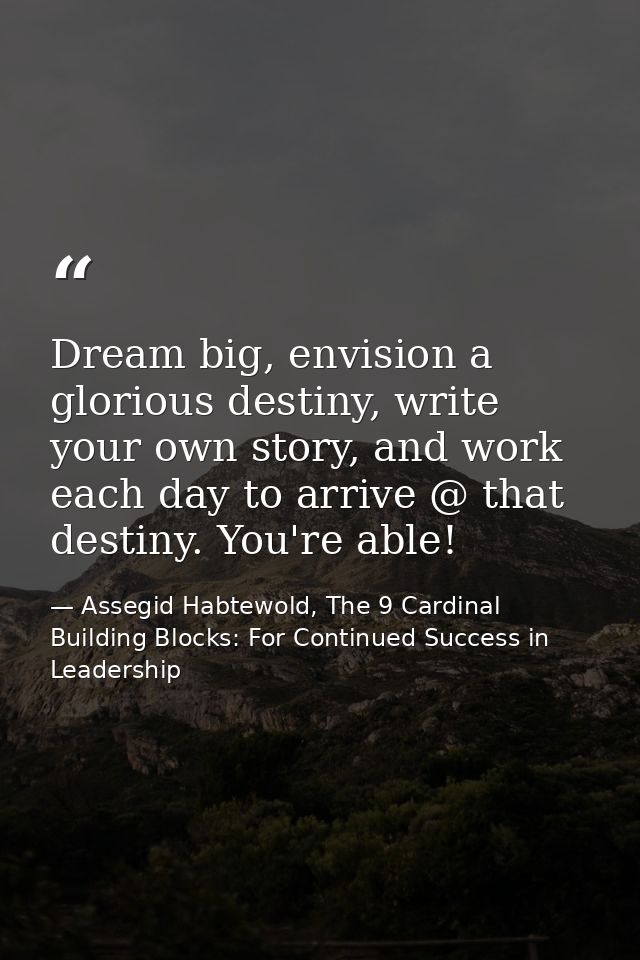 Dream big, envision a glorious destiny, write your own story, and work each day to arrive @ that destiny. You're able! — Assegid Habtewold, The 9 Cardinal Building Blocks: For Continued Success in Leadership