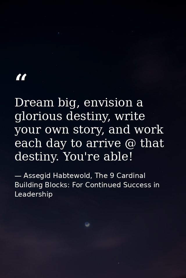 Dream big, envision a glorious destiny, write your own story, and work each day to arrive @ that destiny. You're able! — Assegid Habtewold, The 9 Cardinal Building Blocks: For Continued Success in Leadership