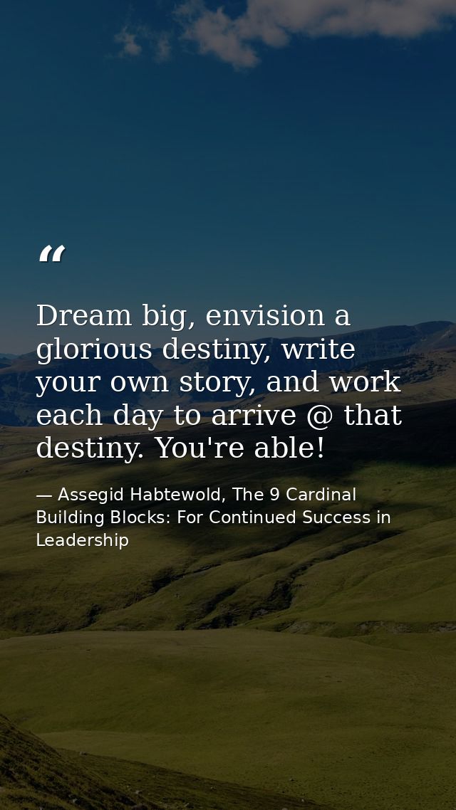 Dream big, envision a glorious destiny, write your own story, and work each day to arrive @ that destiny. You're able! — Assegid Habtewold, The 9 Cardinal Building Blocks: For Continued Success in Leadership