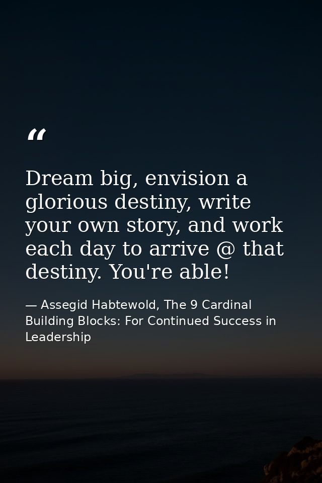 Dream big, envision a glorious destiny, write your own story, and work each day to arrive @ that destiny. You're able! — Assegid Habtewold, The 9 Cardinal Building Blocks: For Continued Success in Leadership