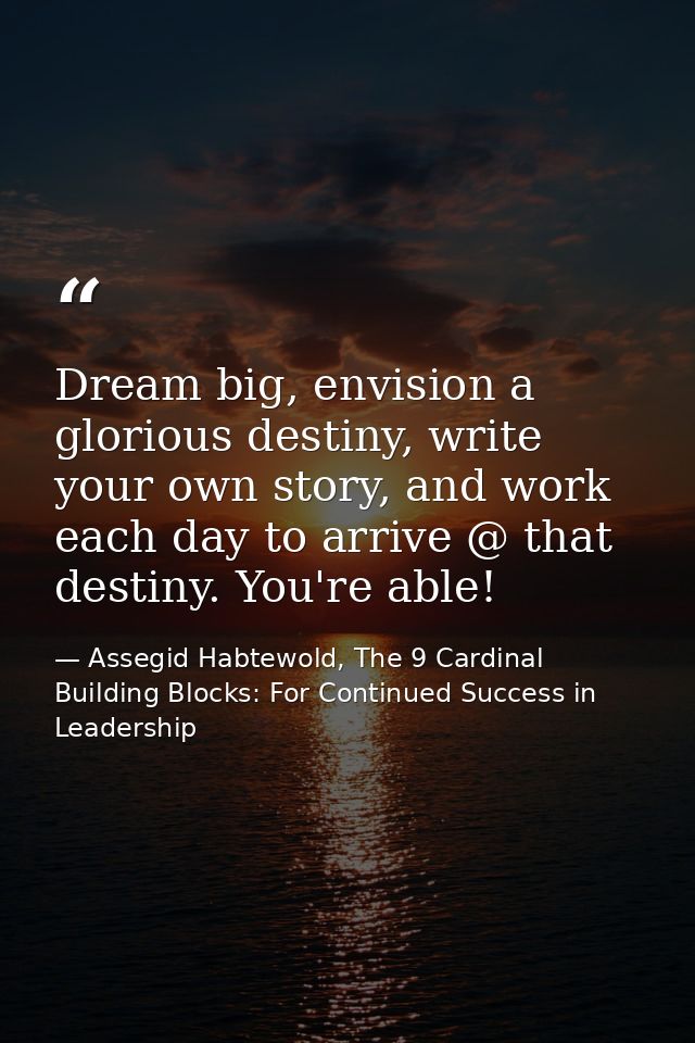 Dream big, envision a glorious destiny, write your own story, and work each day to arrive @ that destiny. You're able! — Assegid Habtewold, The 9 Cardinal Building Blocks: For Continued Success in Leadership