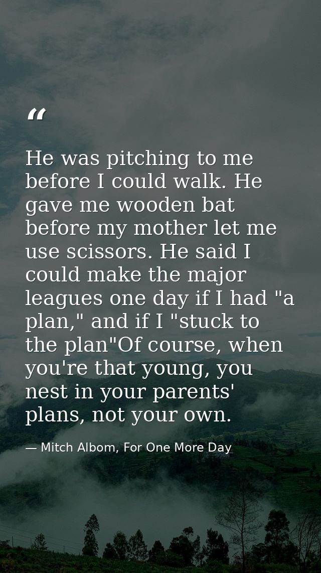 He was pitching to me before I could walk. He gave me wooden bat before my mother let me use scissors. He said I could m — Mitch Albom, For One More Day