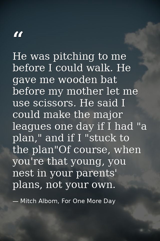 He was pitching to me before I could walk. He gave me wooden bat before my mother let me use scissors. He said I could m — Mitch Albom, For One More Day