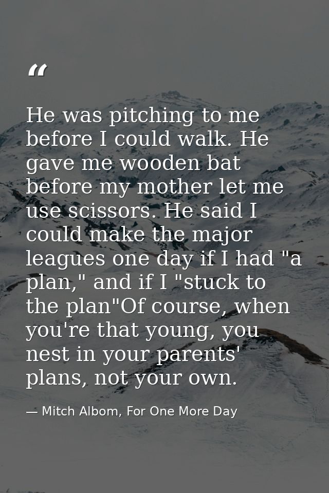 He was pitching to me before I could walk. He gave me wooden bat before my mother let me use scissors. He said I could m — Mitch Albom, For One More Day